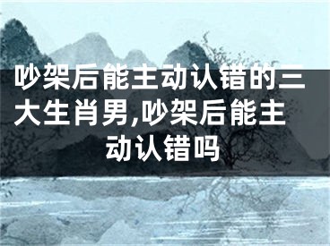吵架后能主动认错的三大生肖男,吵架后能主动认错吗