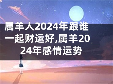 属羊人2024年跟谁一起财运好,属羊2024年感情运势