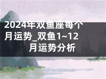 2024年双鱼座每个月运势_双鱼1~12月运势分析