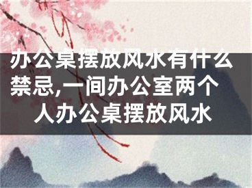 办公桌摆放风水有什么禁忌,一间办公室两个人办公桌摆放风水