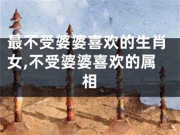 最不受婆婆喜欢的生肖女,不受婆婆喜欢的属相