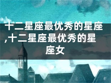 十二星座最优秀的星座,十二星座最优秀的星座女