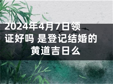 2024年4月7日领证好吗 是登记结婚的黄道吉日么