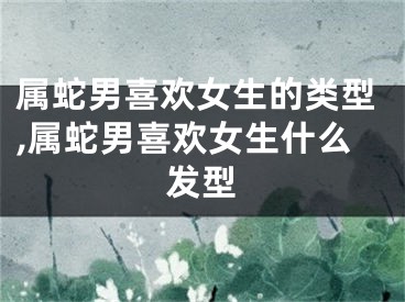 属蛇男喜欢女生的类型,属蛇男喜欢女生什么发型