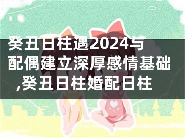 癸丑日柱遇2024与配偶建立深厚感情基础,癸丑日柱婚配日柱