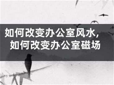 如何改变办公室风水,如何改变办公室磁场
