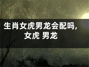 生肖女虎男龙会配吗,女虎 男龙