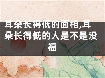 耳朵长得低的面相,耳朵长得低的人是不是没福