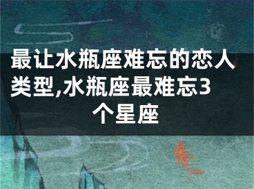 最让水瓶座难忘的恋人类型,水瓶座最难忘3个星座