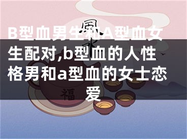 B型血男生和A型血女生配对,b型血的人性格男和a型血的女士恋爱