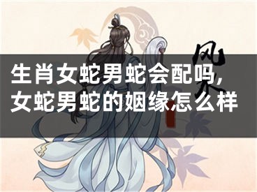 生肖女蛇男蛇会配吗,女蛇男蛇的姻缘怎么样