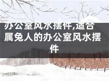 办公室风水摆件,适合属兔人的办公室风水摆件