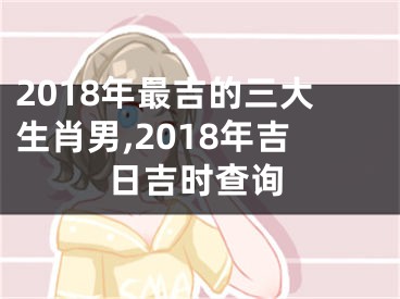 2018年最吉的三大生肖男,2018年吉日吉时查询