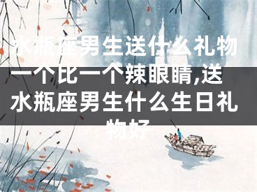 水瓶座男生送什么礼物一个比一个辣眼睛,送水瓶座男生什么生日礼物好
