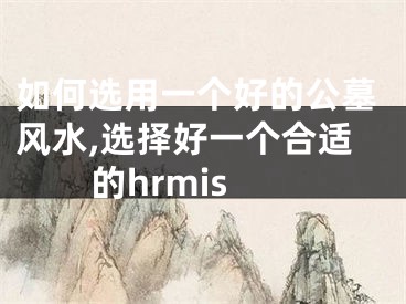 如何选用一个好的公墓风水,选择好一个合适的hrmis