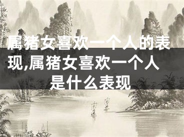 属猪女喜欢一个人的表现,属猪女喜欢一个人是什么表现