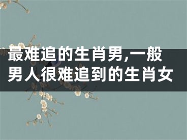 最难追的生肖男,一般男人很难追到的生肖女