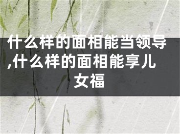 什么样的面相能当领导,什么样的面相能享儿女福