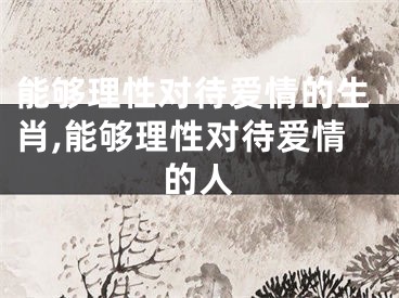 能够理性对待爱情的生肖,能够理性对待爱情的人
