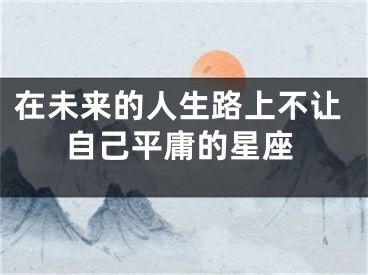 在未来的人生路上不让自己平庸的星座