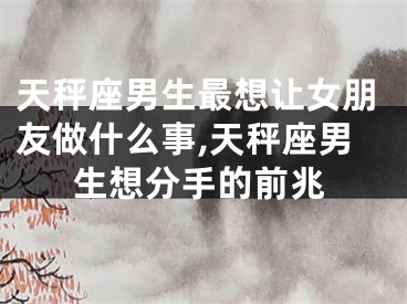 天秤座男生最想让女朋友做什么事,天秤座男生想分手的前兆