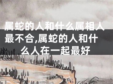 属蛇的人和什么属相人最不合,属蛇的人和什么人在一起最好