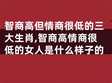 智商高但情商很低的三大生肖,智商高情商很低的女人是什么样子的