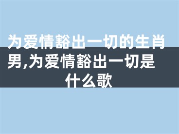 为爱情豁出一切的生肖男,为爱情豁出一切是什么歌