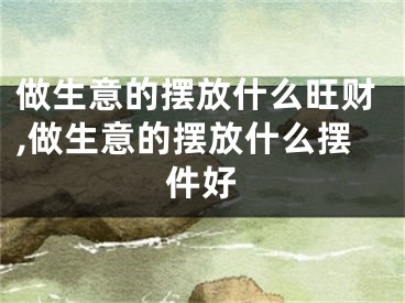 做生意的摆放什么旺财,做生意的摆放什么摆件好