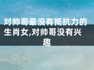 对帅哥最没有抵抗力的生肖女,对帅哥没有兴趣