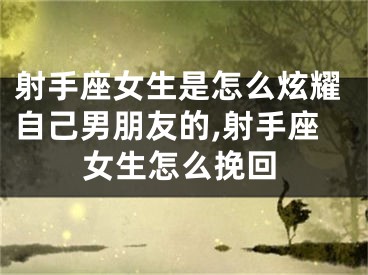 射手座女生是怎么炫耀自己男朋友的,射手座女生怎么挽回
