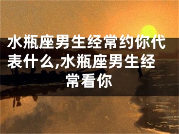水瓶座男生经常约你代表什么,水瓶座男生经常看你