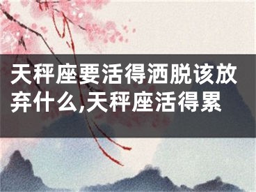 天秤座要活得洒脱该放弃什么,天秤座活得累