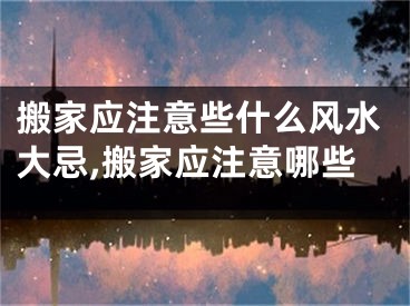 搬家应注意些什么风水大忌,搬家应注意哪些