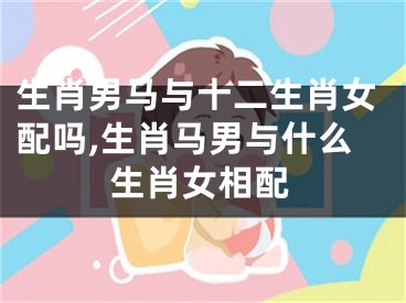 生肖男马与十二生肖女配吗,生肖马男与什么生肖女相配