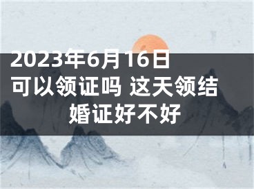 2023年6月16日可以领证吗 这天领结婚证好不好