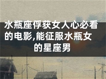 水瓶座俘获女人心必看的电影,能征服水瓶女的星座男