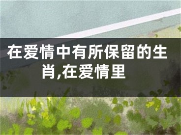 在爱情中有所保留的生肖,在爱情里