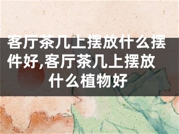 客厅茶几上摆放什么摆件好,客厅茶几上摆放什么植物好