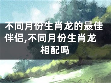 不同月份生肖龙的最佳伴侣,不同月份生肖龙相配吗