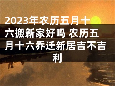 2023年农历五月十六搬新家好吗 农历五月十六乔迁新居吉不吉利