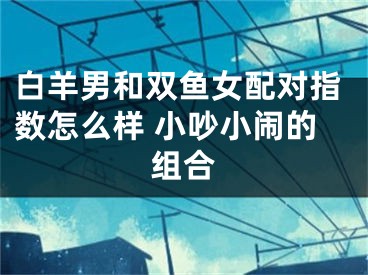 白羊男和双鱼女配对指数怎么样 小吵小闹的组合