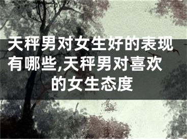 天秤男对女生好的表现有哪些,天秤男对喜欢的女生态度