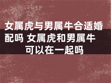 女属虎与男属牛合适婚配吗 女属虎和男属牛可以在一起吗