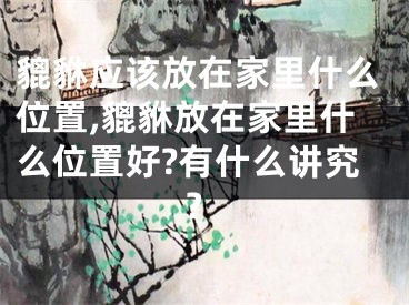 貔貅应该放在家里什么位置,貔貅放在家里什么位置好?有什么讲究?