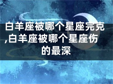 白羊座被哪个星座完克,白羊座被哪个星座伤的最深