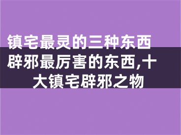 镇宅最灵的三种东西 辟邪最厉害的东西,十大镇宅辟邪之物