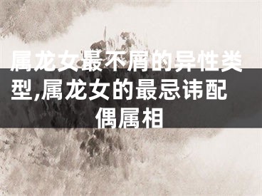 属龙女最不屑的异性类型,属龙女的最忌讳配偶属相