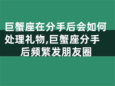 巨蟹座在分手后会如何处理礼物,巨蟹座分手后频繁发朋友圈