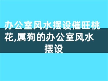 办公室风水摆设催旺桃花,属狗的办公室风水摆设